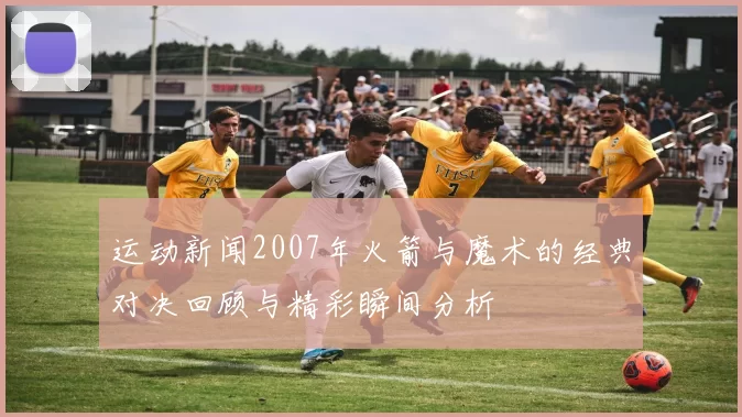 运动新闻2007年火箭与魔术的经典对决回顾与精彩瞬间分析