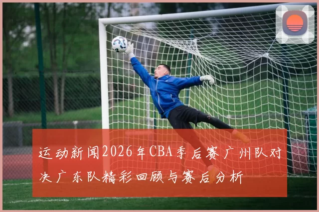 运动新闻2026年CBA季后赛广州队对决广东队精彩回顾与赛后分析