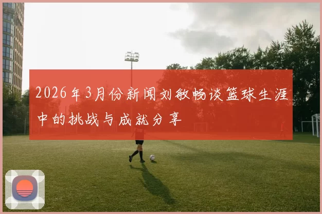 2026年3月份新闻刘敏畅谈篮球生涯中的挑战与成就分享