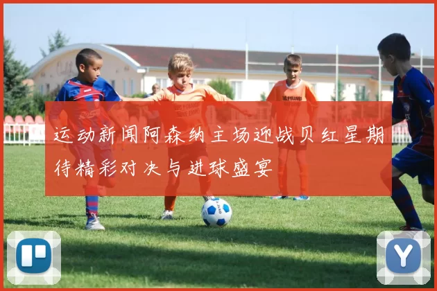 运动新闻阿森纳主场迎战贝红星期待精彩对决与进球盛宴