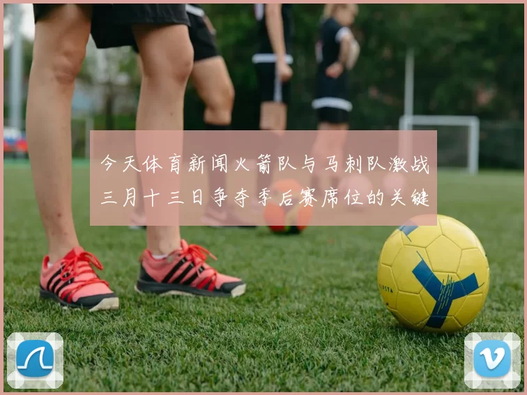 今天体育新闻火箭队与马刺队激战三月十三日争夺季后赛席位的关键对决