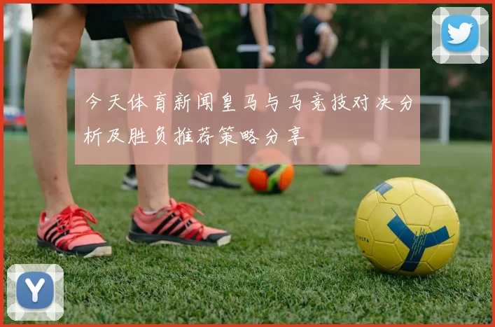 今天体育新闻皇马与马竞技对决分析及胜负推荐策略分享